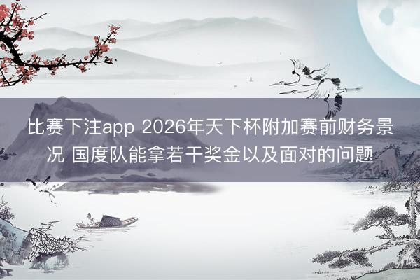 比赛下注app 2026年天下杯附加赛前财务景况 国度队能拿若干奖金以及面对的问题