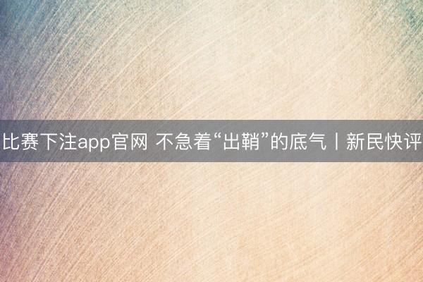 比赛下注app官网 不急着“出鞘”的底气丨新民快评