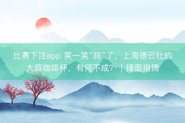 比赛下注app 笑一笑“蒜”了，上海德云社的大蒜咖啡杯，有何不成？丨锋面指摘