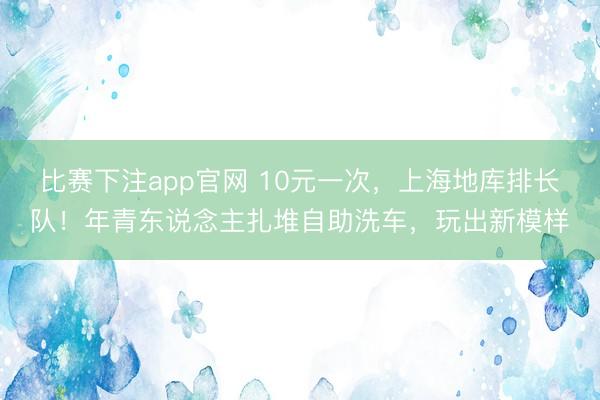 比赛下注app官网 10元一次，上海地库排长队！年青东说念主扎堆自助洗车，玩出新模样