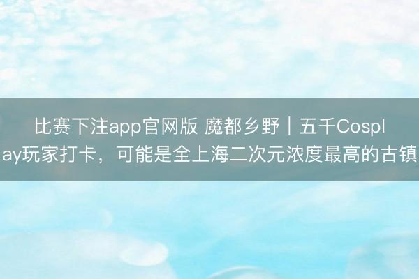 比赛下注app官网版 魔都乡野｜五千Cosplay玩家打卡，可能是全上海二次元浓度最高的古镇