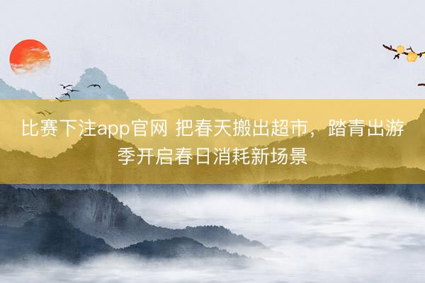 比赛下注app官网 把春天搬出超市，踏青出游季开启春日消耗新场景