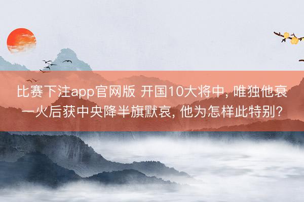 比赛下注app官网版 开国10大将中, 唯独他衰一火后获中央降半旗默哀, 他为怎样此特别?