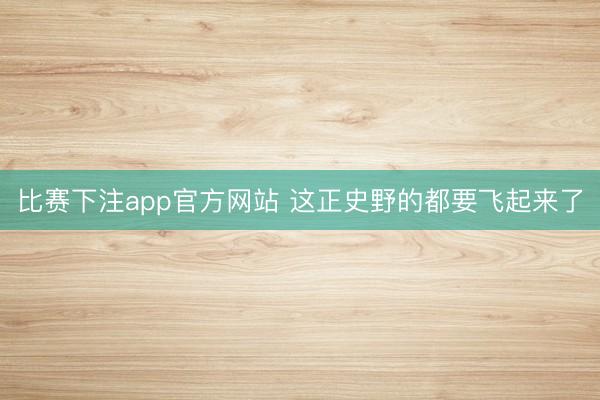 比赛下注app官方网站 这正史野的都要飞起来了