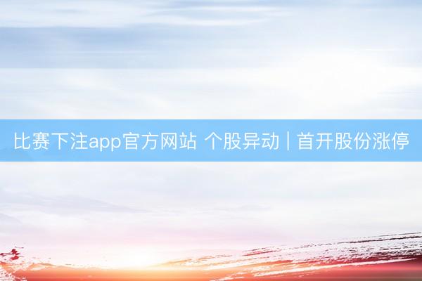 比赛下注app官方网站 个股异动 | 首开股份涨停