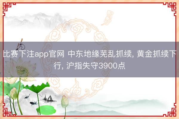 比赛下注app官网 中东地缘芜乱抓续, 黄金抓续下行, 沪指失守3900点