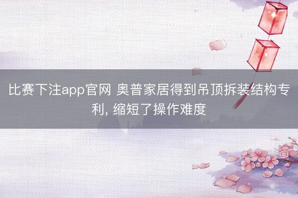 比赛下注app官网 奥普家居得到吊顶拆装结构专利, 缩短了操作难度
