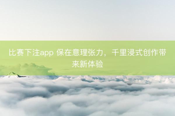 比赛下注app 保在意理张力，千里浸式创作带来新体验