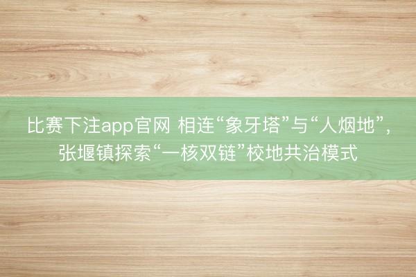 比赛下注app官网 相连“象牙塔”与“人烟地”，张堰镇探索“一核双链”校地共治模式