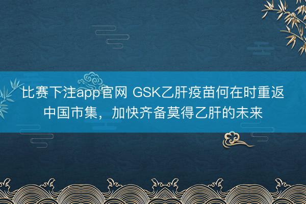 比赛下注app官网 GSK乙肝疫苗何在时重返中国市集，加快齐备莫得乙肝的未来