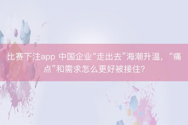 比赛下注app 中国企业“走出去”海潮升温，“痛点”和需求怎么更好被接住？