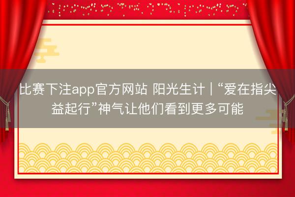 比赛下注app官方网站 阳光生计 | “爱在指尖益起行”神气让他们看到更多可能
