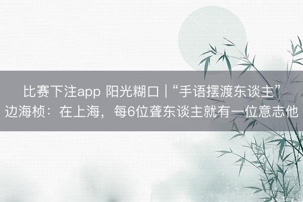比赛下注app 阳光糊口 | “手语摆渡东谈主”边海桢：在上海，每6位聋东谈主就有一位意志他