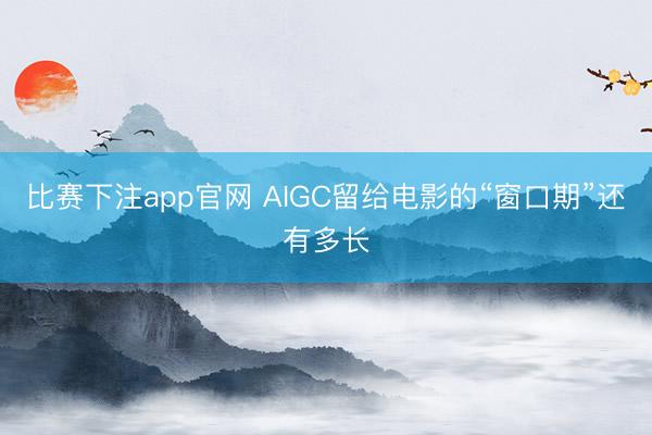 比赛下注app官网 AIGC留给电影的“窗口期”还有多长