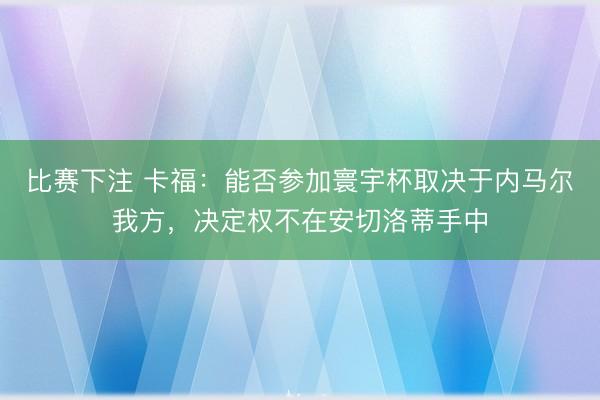 比赛下注 卡福：能否参加寰宇杯取决于内马尔我方，决定权不在安切洛蒂手中