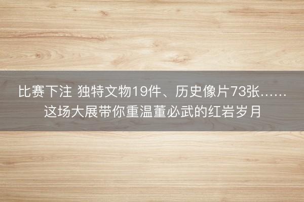 比赛下注 独特文物19件、历史像片73张……这场大展带你重温董必武的红岩岁月