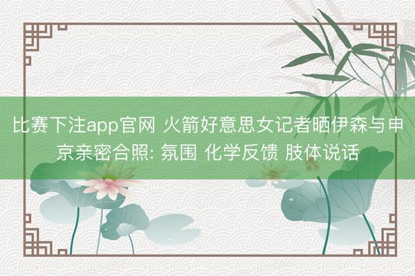 比赛下注app官网 火箭好意思女记者晒伊森与申京亲密合照: 氛围 化学反馈 肢体说话