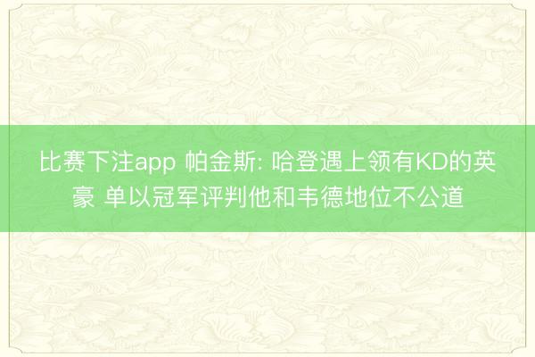 比赛下注app 帕金斯: 哈登遇上领有KD的英豪 单以冠军评判他和韦德地位不公道