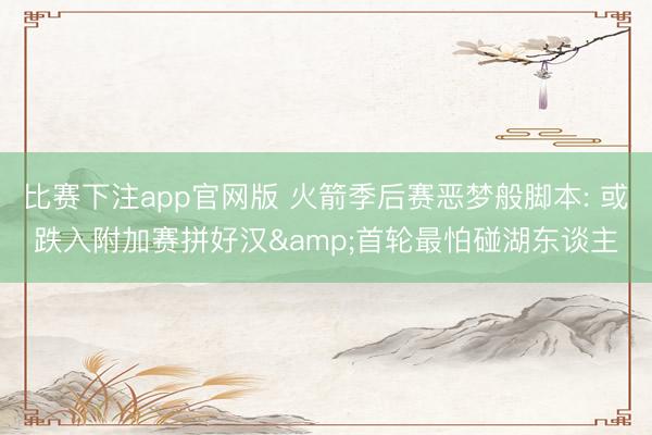 比赛下注app官网版 火箭季后赛恶梦般脚本: 或跌入附加赛拼好汉&首轮最怕碰湖东谈主