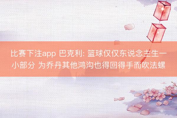 比赛下注app 巴克利: 篮球仅仅东说念主生一小部分 为乔丹其他鸿沟也得回得手而吹法螺