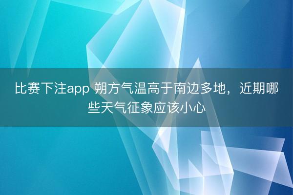 比赛下注app 朔方气温高于南边多地，近期哪些天气征象应该小心