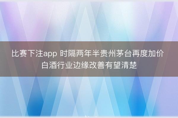 比赛下注app 时隔两年半贵州茅台再度加价 白酒行业边缘改善有望清楚