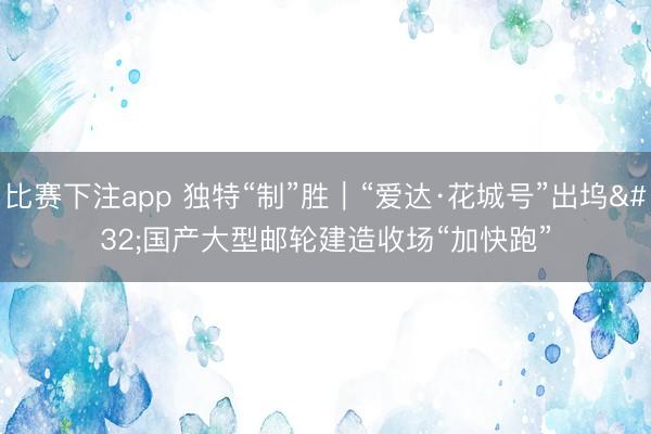 比赛下注app 独特“制”胜｜“爱达·花城号”出坞 国产大型邮轮建造收场“加快跑”