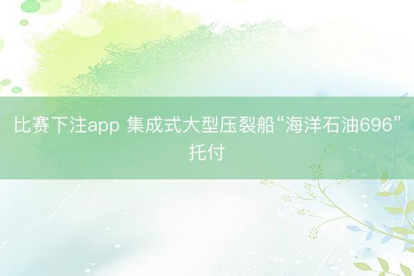 比赛下注app 集成式大型压裂船“海洋石油696”托付