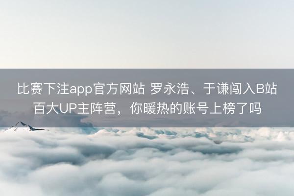 比赛下注app官方网站 罗永浩、于谦闯入B站百大UP主阵营，你暖热的账号上榜了吗
