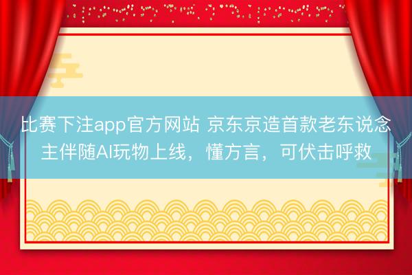 比赛下注app官方网站 京东京造首款老东说念主伴随AI玩物上线，懂方言，可伏击呼救