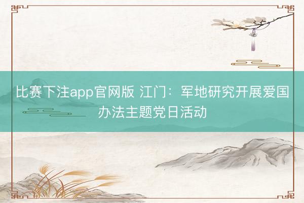 比赛下注app官网版 江门：军地研究开展爱国办法主题党日活动