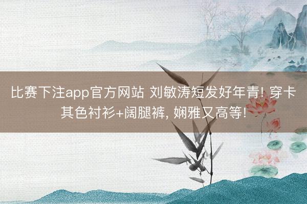 比赛下注app官方网站 刘敏涛短发好年青! 穿卡其色衬衫+阔腿裤, 娴雅又高等!