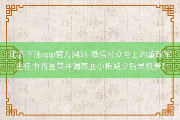 比赛下注app官方网站 微信公众号上的董政军主任中西医兼并调养血小板减少后果权贵！