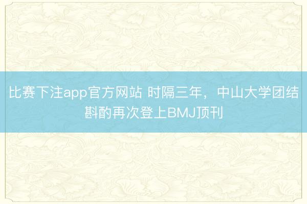 比赛下注app官方网站 时隔三年，中山大学团结斟酌再次登上BMJ顶刊