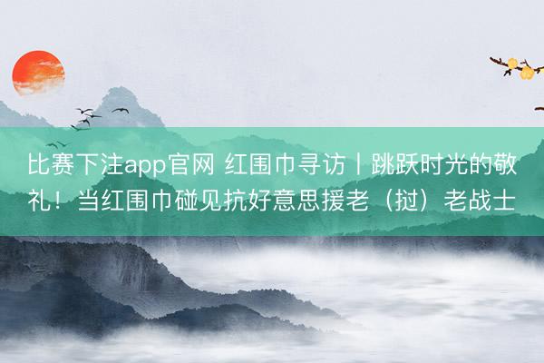 比赛下注app官网 红围巾寻访丨跳跃时光的敬礼！当红围巾碰见抗好意思援老（挝）老战士