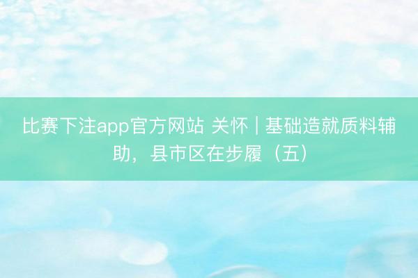 比赛下注app官方网站 关怀 | 基础造就质料辅助，县市区在步履（五）