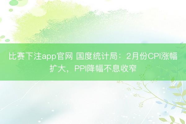 比赛下注app官网 国度统计局:2月份CPI涨幅扩大,PPI降幅不息收窄