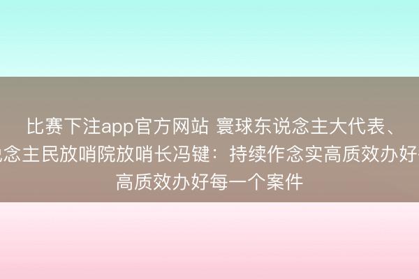 比赛下注app官方网站 寰球东说念主大代表、广东省东说念主民放哨院放哨长冯键：持续作念实高质效办好每一个案件