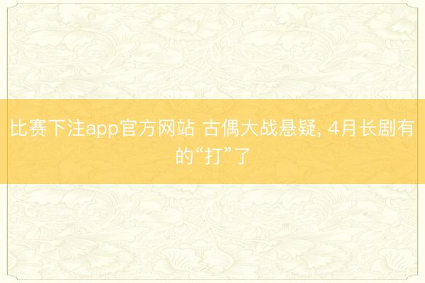比赛下注app官方网站 古偶大战悬疑， 4月长剧有的“打”了