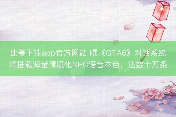 比赛下注app官方网站 曝《GTA6》对话系统将搭载海量情境化NPC语音本色，达数十万条
