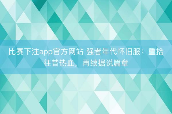 比赛下注app官方网站 强者年代怀旧服：重拾往昔热血，再续据说篇章