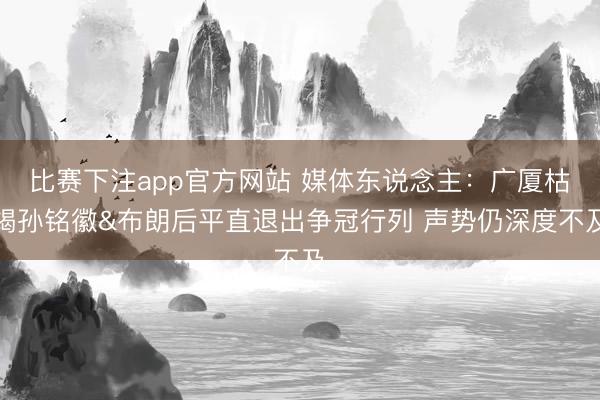 比赛下注app官方网站 媒体东说念主:广厦枯竭孙铭徽&布朗后平直退出争冠行列 声势仍深度不及