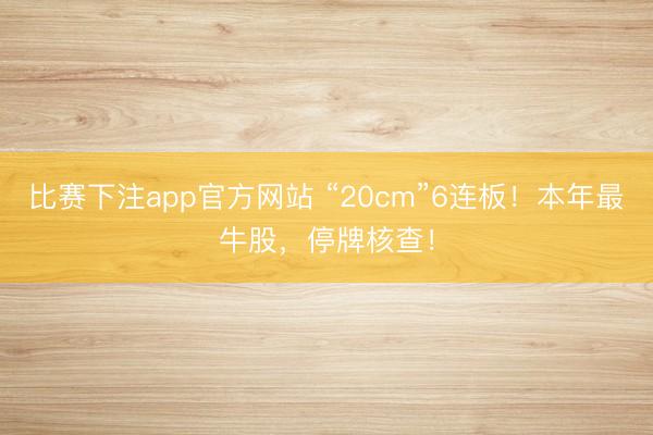 比赛下注app官方网站 “20cm”6连板!本年最牛股,停牌核查!