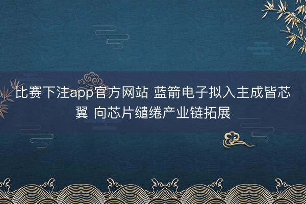 比赛下注app官方网站 蓝箭电子拟入主成皆芯翼 向芯片缱绻产业链拓展