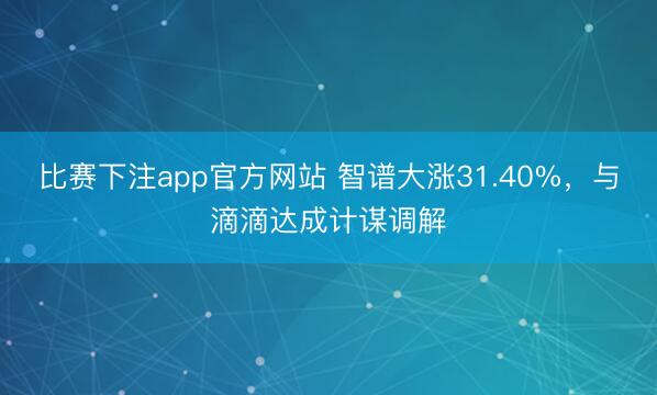 比赛下注app官方网站 智谱大涨31.40%，与滴滴达成计谋调解