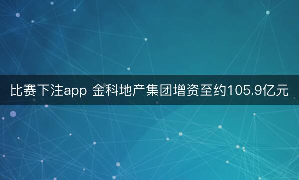 比赛下注app 金科地产集团增资至约105.9亿元