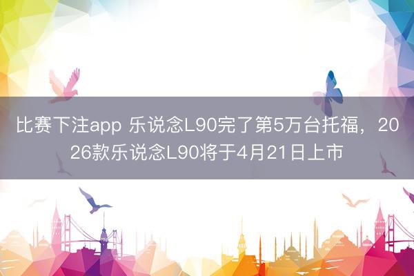 比赛下注app 乐说念L90完了第5万台托福，2026款乐说念L90将于4月21日上市