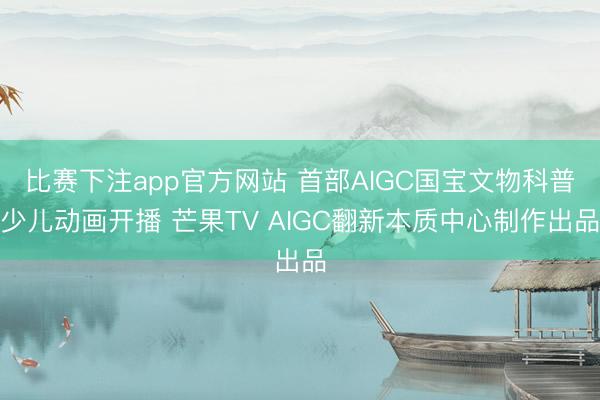 比赛下注app官方网站 首部AIGC国宝文物科普少儿动画开播 芒果TV AIGC翻新本质中心制作出品