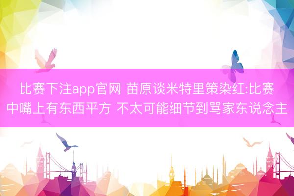 比赛下注app官网 苗原谈米特里策染红:比赛中嘴上有东西平方 不太可能细节到骂家东说念主