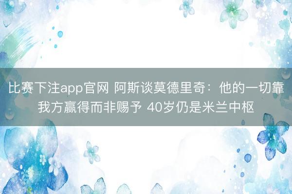 比赛下注app官网 阿斯谈莫德里奇：他的一切靠我方赢得而非赐予 40岁仍是米兰中枢